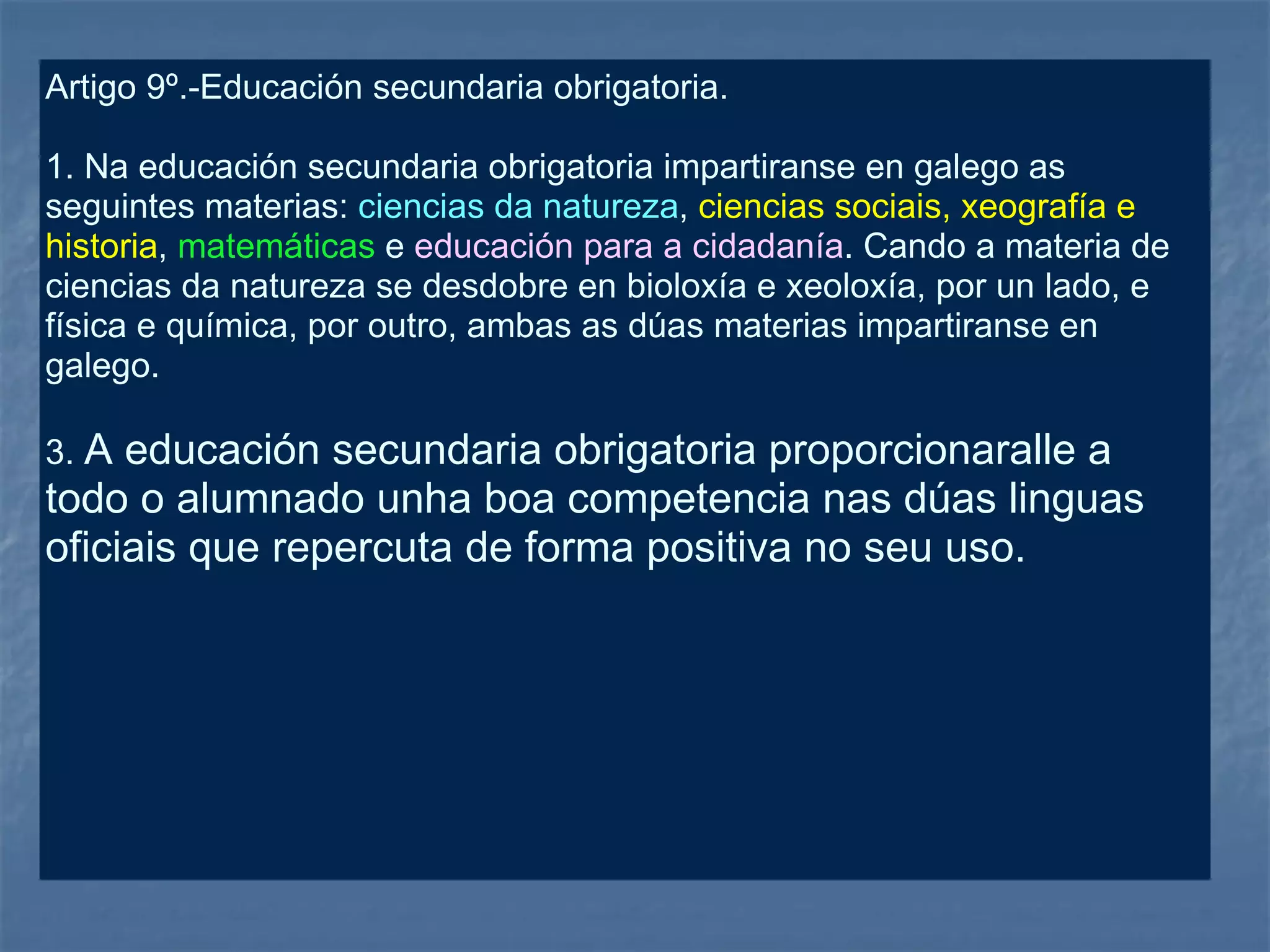 Artigo 9º.-Educación secundaria obrigatoria. 1. Na educación secundaria obrigatoria impartiranse en galego as seguintes materias:  ciencias da natureza ,  ciencias sociais, xeografía e historia ,  matemáticas  e  educación para a cidadanía . Cando a materia de ciencias da natureza se desdobre en bioloxía e xeoloxía, por un lado, e física e química, por outro, ambas as dúas materias impartiranse en galego. 3.  A educación secundaria obrigatoria proporcionaralle a todo o alumnado unha boa competencia nas dúas linguas oficiais que repercuta de forma positiva no seu uso. 