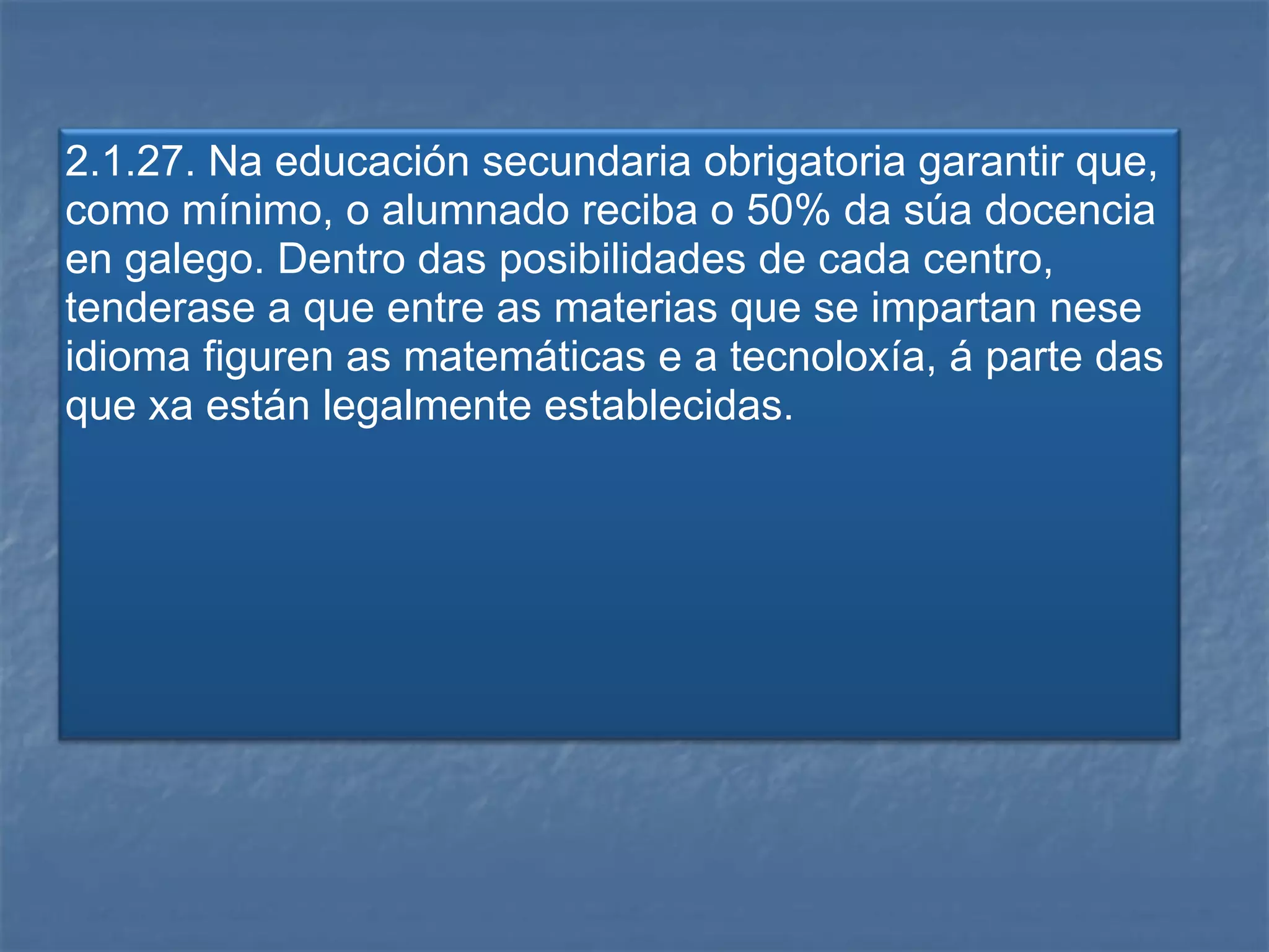 2.1.27. Na educación secundaria obrigatoria garantir que, como mínimo, o alumnado reciba o 50% da súa docencia en galego. Dentro das posibilidades de cada centro, tenderase a que entre as materias que se impartan nese idioma figuren as matemáticas e a tecnoloxía, á parte das que xa están legalmente establecidas. 