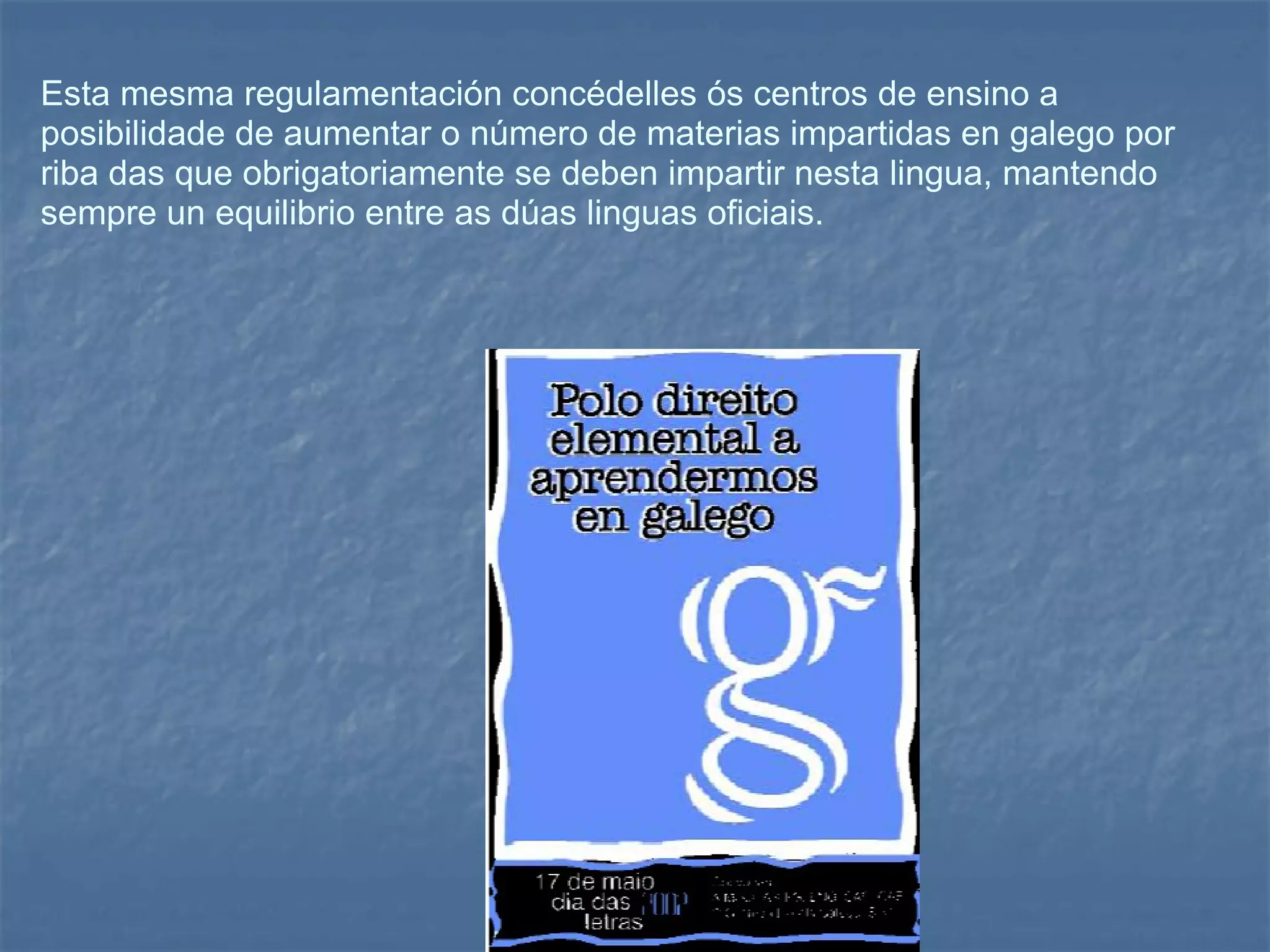 Esta mesma regulamentación concédelles ós centros de ensino a posibilidade de aumentar o número de materias impartidas en galego por riba das que obrigatoriamente se deben impartir nesta lingua, mantendo sempre un equilibrio entre as dúas linguas oficiais. 