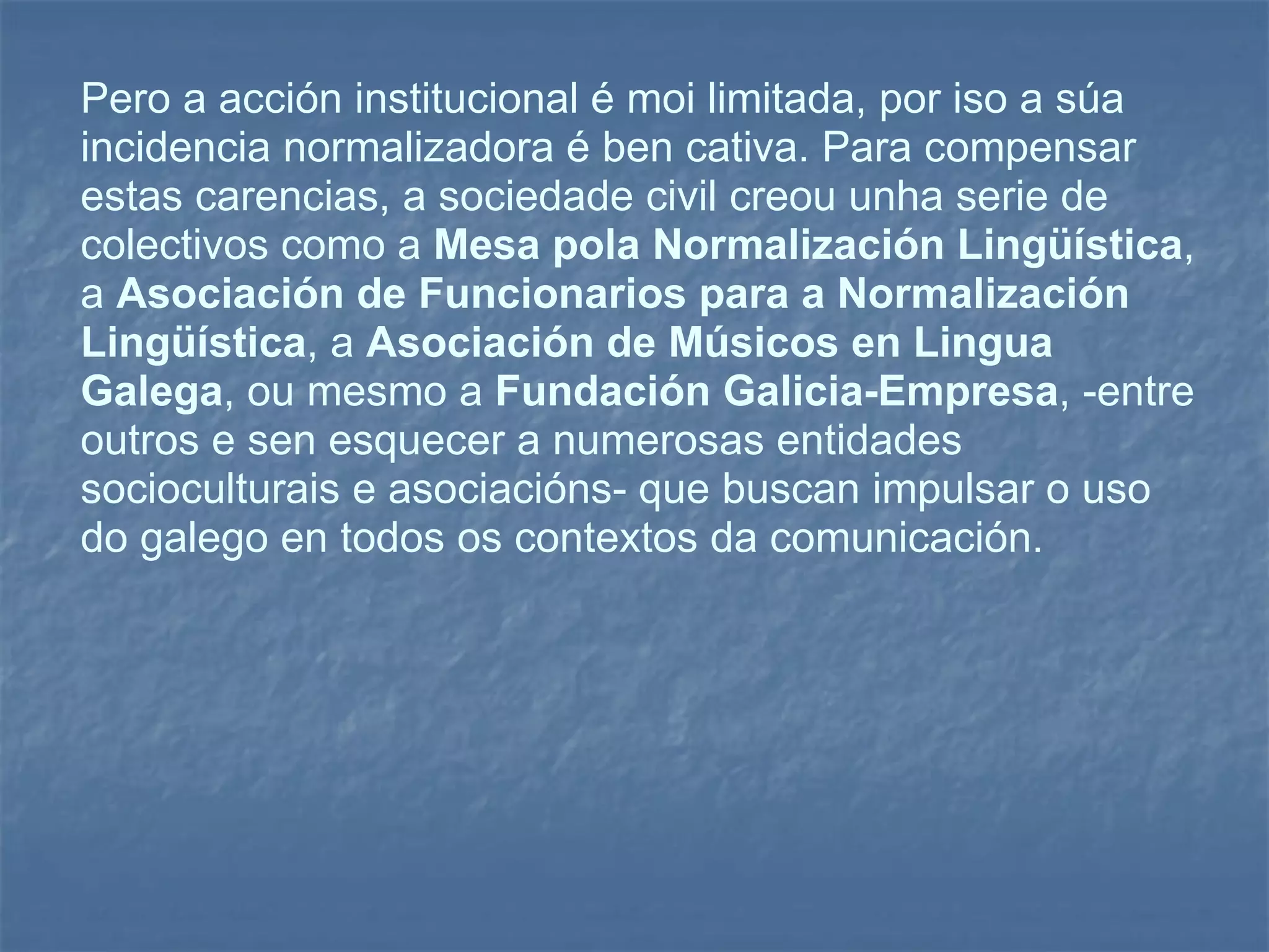 Pero a acción institucional é moi limitada, por iso a súa incidencia normalizadora é ben cativa. Para compensar estas carencias, a sociedade civil creou unha serie de colectivos como a  Mesa pola Normalización Lingüística , a  Asociación de Funcionarios para a Normalización Lingüística , a  Asociación de Músicos en Lingua Galega , ou mesmo a  Fundación Galicia-Empresa , -entre outros e sen esquecer a numerosas entidades socioculturais e asociacións- que buscan impulsar o uso do galego en todos os contextos da comunicación. 