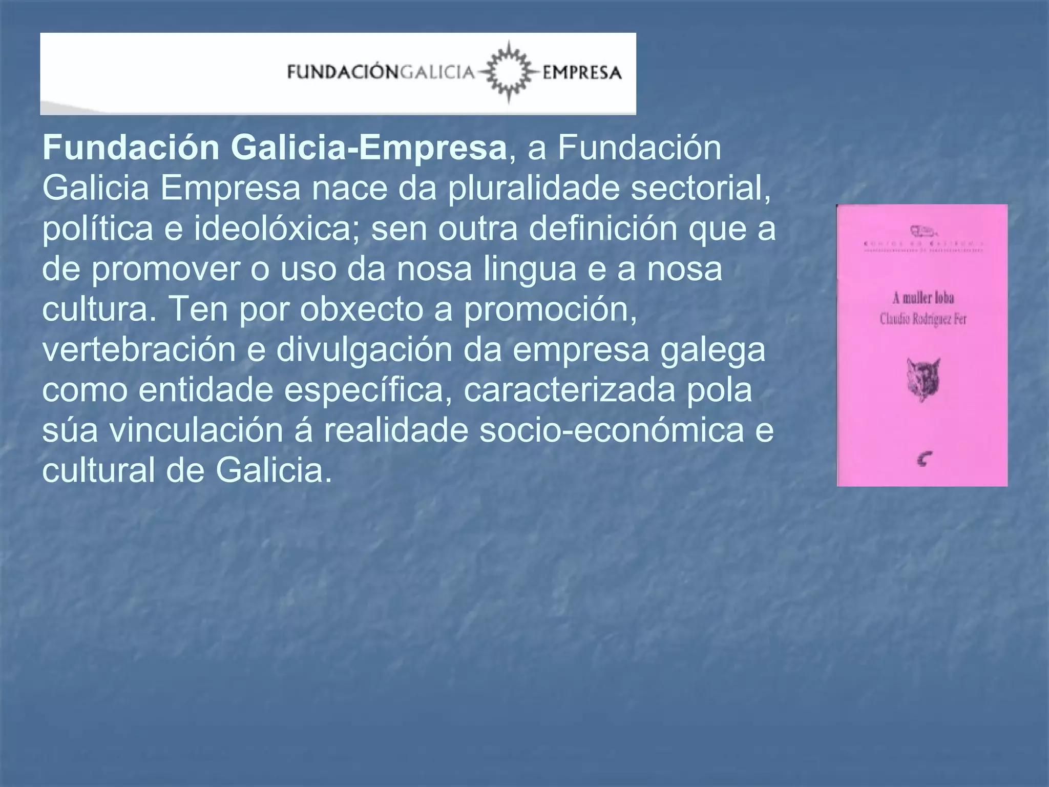 Fundación Galicia-Empresa , a Fundación Galicia Empresa nace da pluralidade sectorial, política e ideolóxica; sen outra definición que a de promover o uso da nosa lingua e a nosa cultura. Ten por obxecto a promoción, vertebración e divulgación da empresa galega como entidade específica, caracterizada pola súa vinculación á realidade socio-económica e cultural de Galicia. 