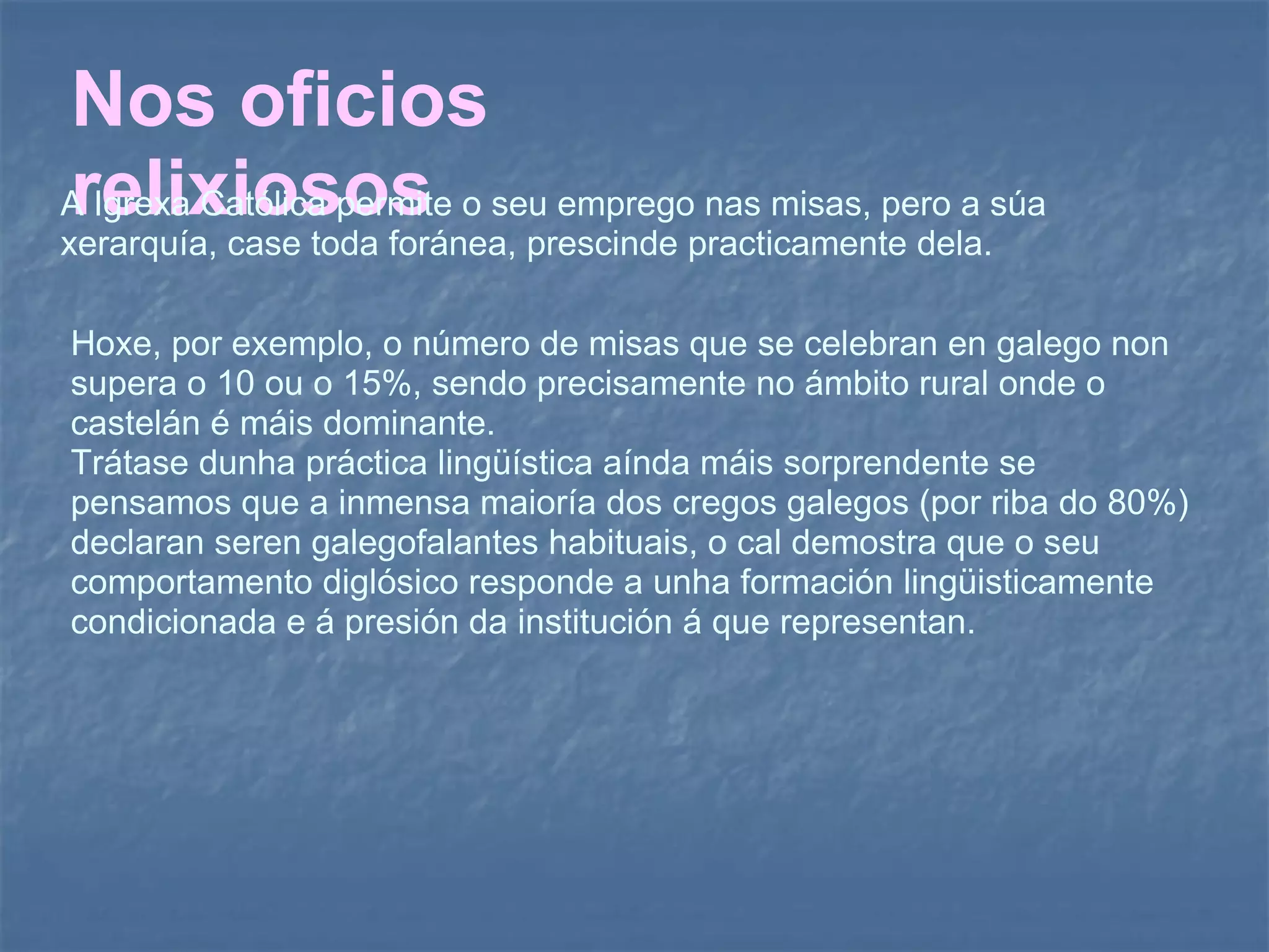 Nos oficios relixiosos A Igrexa Católica permite o seu emprego nas misas, pero a súa xerarquía, case toda foránea, prescinde practicamente dela.  Hoxe, por exemplo, o número de misas que se celebran en galego non supera o 10 ou o 15%, sendo precisamente no ámbito rural onde o castelán é máis dominante.  Trátase dunha práctica lingüística aínda máis sorprendente se pensamos que a inmensa maioría dos cregos galegos (por riba do 80%) declaran seren galegofalantes habituais, o cal demostra que o seu comportamento diglósico responde a unha formación lingüisticamente condicionada e á presión da institución á que representan.  