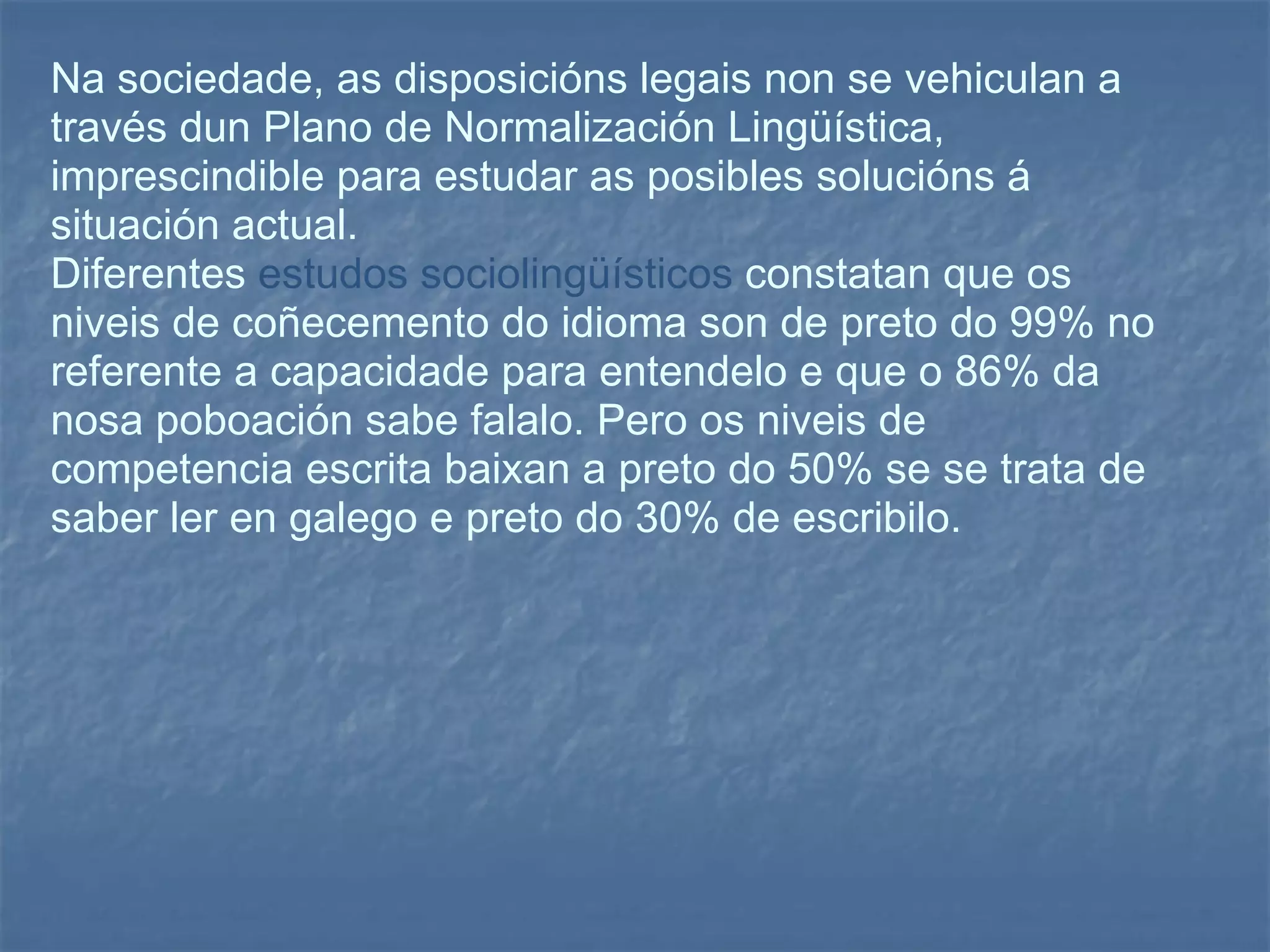 Na sociedade, as disposicións legais non se vehiculan a través dun Plano de Normalización Lingüística, imprescindible para estudar as posibles solucións á situación actual.  Diferentes  estudos sociolingüísticos  constatan que os niveis de coñecemento do idioma son de preto do 99% no referente a capacidade para entendelo e que o 86% da nosa poboación sabe falalo. Pero os niveis de competencia escrita baixan a preto do 50% se se trata de saber ler en galego e preto do 30% de escribilo.  