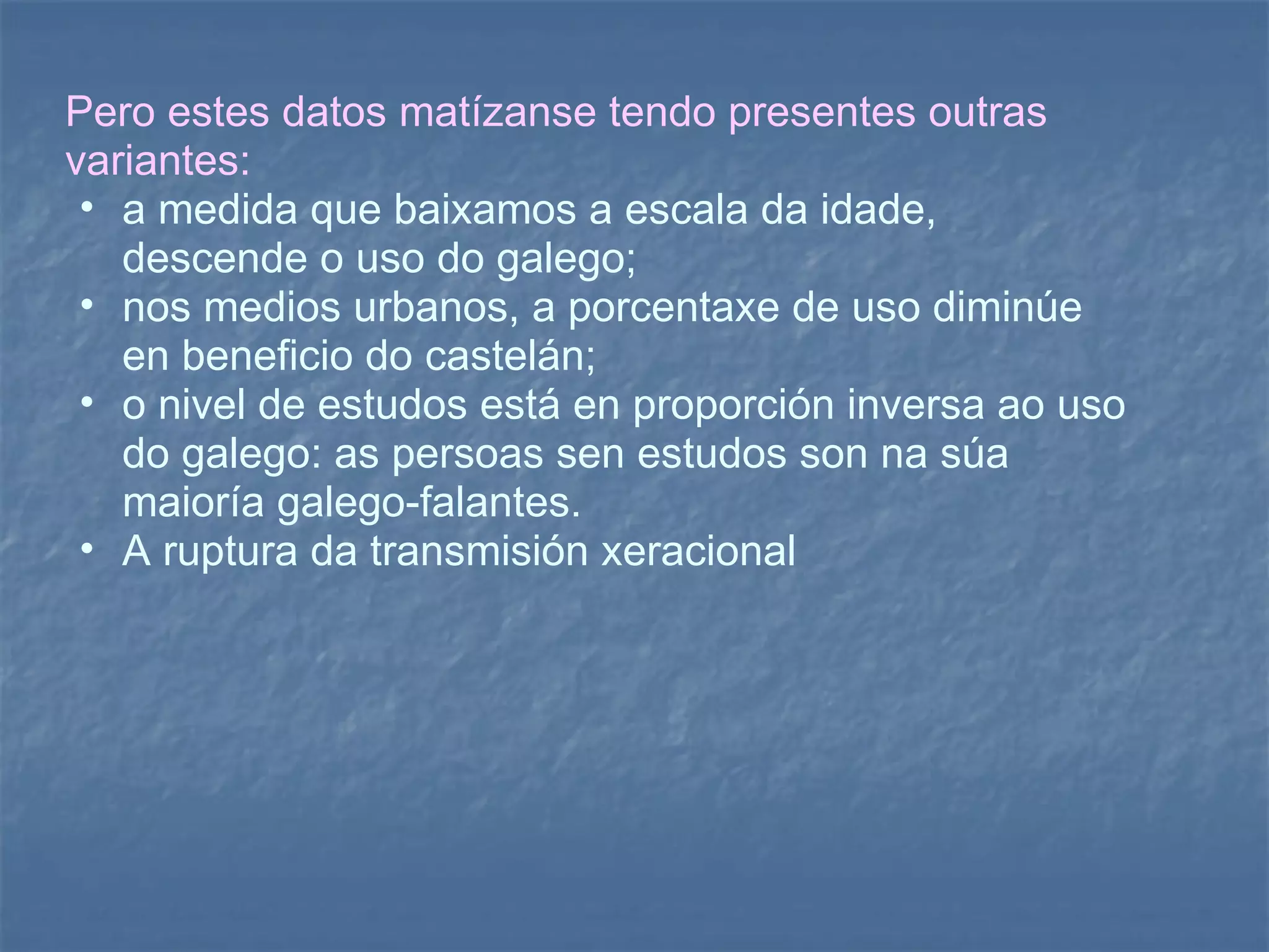 Pero estes datos matízanse tendo presentes outras variantes: a medida que baixamos a escala da idade, descende o uso do galego;  nos medios urbanos, a porcentaxe de uso diminúe en beneficio do castelán;  o nivel de estudos está en proporción inversa ao uso do galego: as persoas sen estudos son na súa maioría galego-falantes.  A ruptura da transmisión xeracional 