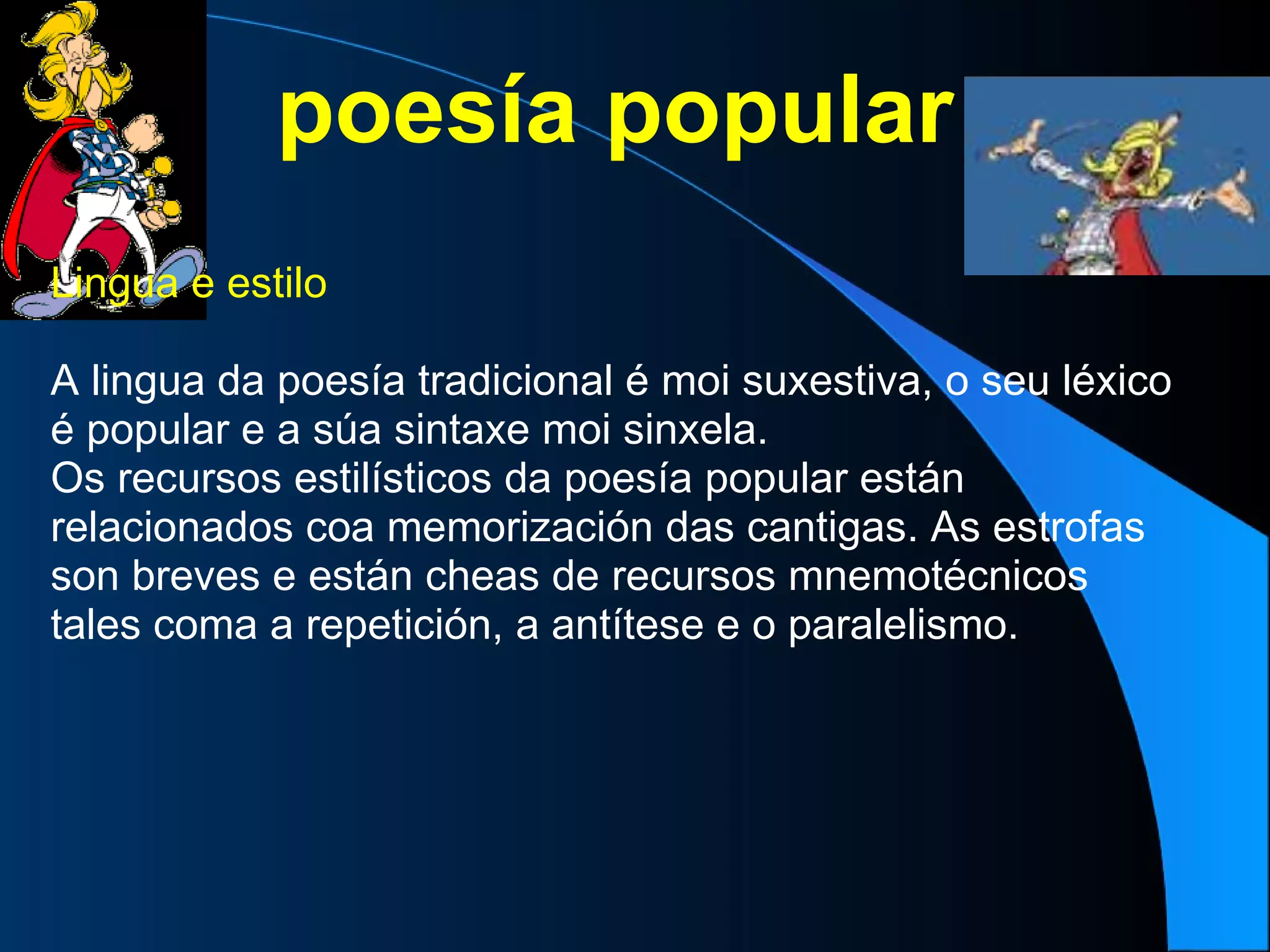 poesía popular Lingua e estilo  A lingua da poesía tradicional é moi suxestiva, o seu léxico é popular e a súa sintaxe moi sinxela. Os recursos estilísticos da poesía popular están relacionados coa memorización das cantigas. As estrofas son breves e están cheas de recursos mnemotécnicos tales coma a repetición, a antítese e o paralelismo. 