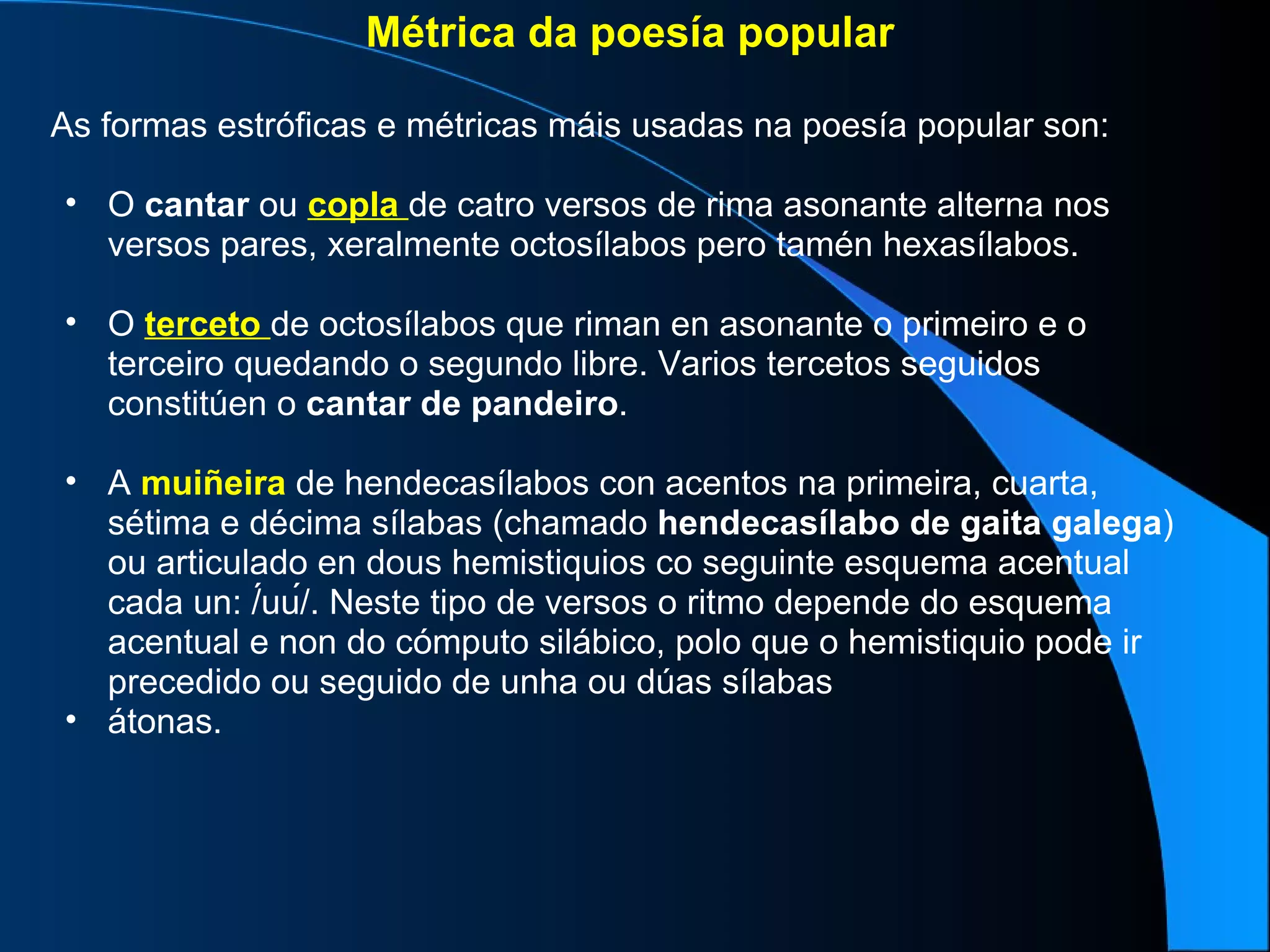 Métrica da poesía popular As formas estróficas e métricas máis usadas na poesía popular son: O  cantar  ou  copla   de catro versos de rima asonante alterna nos versos pares, xeralmente octosílabos pero tamén hexasílabos. O  terceto   de octosílabos que riman en asonante o primeiro e o terceiro quedando o segundo libre. Varios tercetos seguidos constitúen o  cantar   de pandeiro . A  muiñeira  de hendecasílabos con acentos na primeira, cuarta, sétima e décima sílabas (chamado  hendecasílabo   de   gaita   galega ) ou articulado en dous hemistiquios co seguinte esquema acentual cada un: /́uú/. Neste tipo de versos o ritmo depende do esquema acentual e non do cómputo silábico, polo que o hemistiquio pode ir precedido ou seguido de unha ou dúas sílabas átonas. 