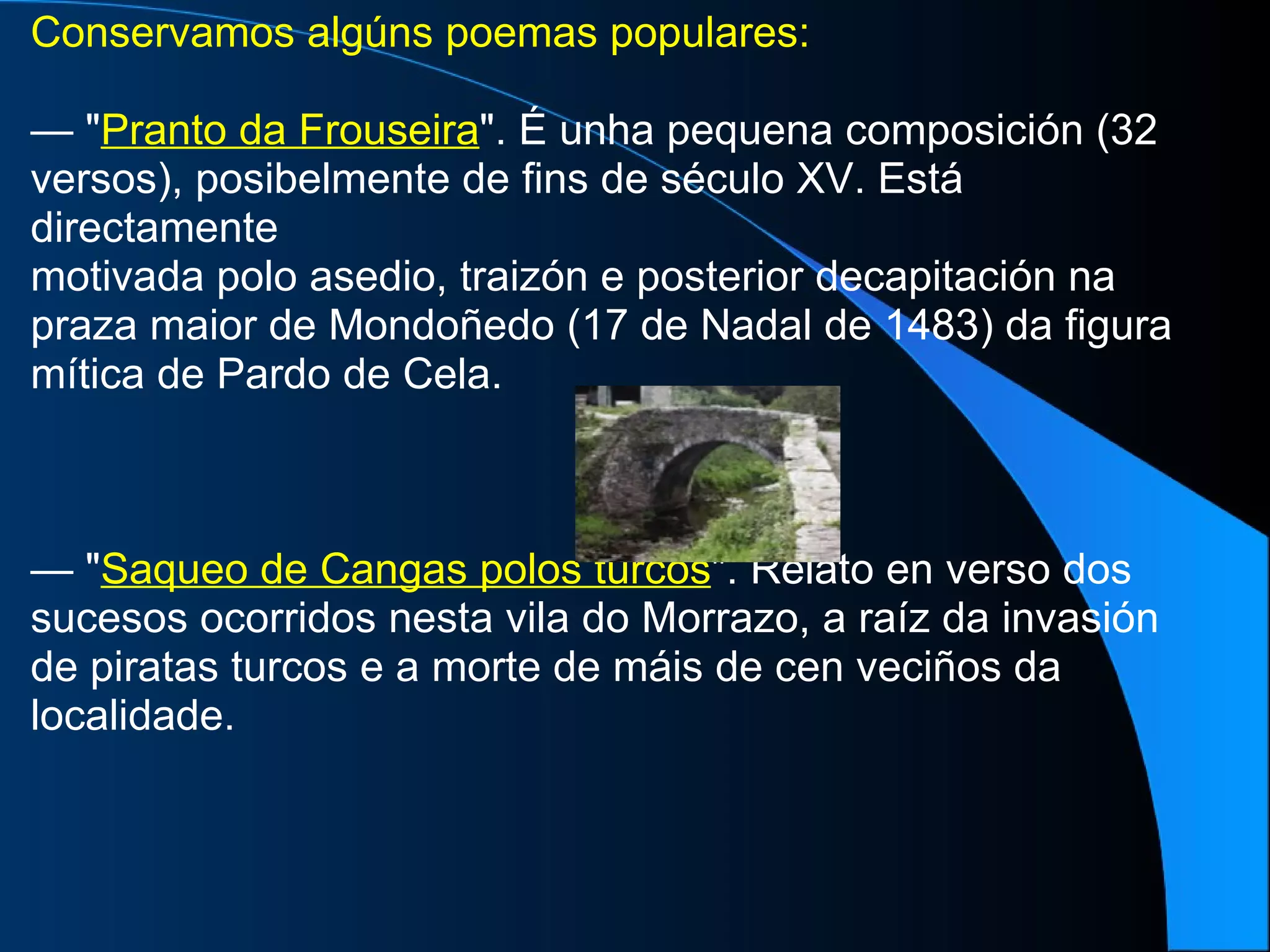 Conservamos algúns poemas populares: —  " Pranto da Frouseira ". É unha pequena composición (32 versos), posibelmente de fins de século XV. Está directamente motivada polo asedio, traizón e posterior decapitación na praza maior de Mondoñedo (17 de Nadal de 1483) da figura mítica de Pardo de Cela. —  " Saqueo de Cangas polos turcos ". Relato en verso dos sucesos ocorridos nesta vila do Morrazo, a raíz da invasión de piratas turcos e a morte de máis de cen veciños da localidade. 