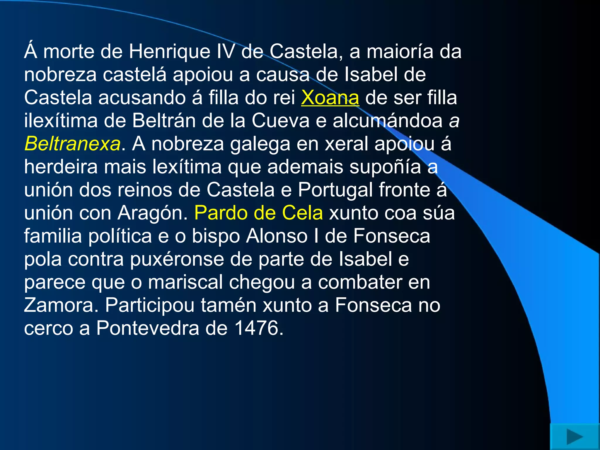 Á morte de Henrique IV de Castela, a maioría da nobreza castelá apoiou a causa de Isabel de Castela acusando á filla do rei  Xoana  de ser filla ilexítima de Beltrán de la Cueva e alcumándoa  a  Beltranexa . A nobreza galega en xeral apoiou á herdeira mais lexítima que ademais supoñía a unión dos reinos de Castela e Portugal fronte á unión con Aragón.  Pardo de Cela  xunto coa súa familia política e o bispo Alonso I de Fonseca pola contra puxéronse de parte de Isabel e parece que o mariscal chegou a combater en Zamora. Participou tamén xunto a Fonseca no cerco a Pontevedra de 1476.  