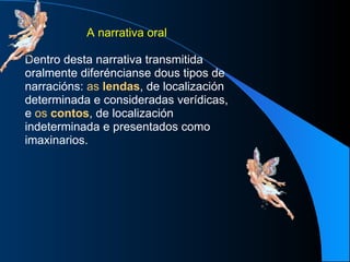 A narrativa oral Dentro desta narrativa transmitida oralmente diferéncianse dous tipos de narracións:  as  lendas , de localización determinada e consideradas verídicas, e  os  contos , de localización indeterminada e presentados como imaxinarios. 