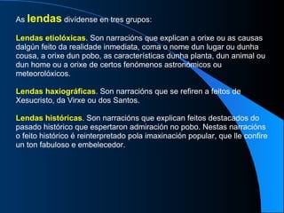 As  lendas  divídense en tres grupos: Lendas etiolóxicas . Son narracións que explican a orixe ou as causas dalgún feito da realidade inmediata, coma o nome dun lugar ou dunha cousa, a orixe dun pobo, as características dunha planta, dun animal ou dun home ou a orixe de certos fenómenos astronómicos ou meteorolóxicos. Lendas haxiográficas . Son narracións que se refiren a feitos de Xesucristo, da Virxe ou dos Santos. Lendas históricas . Son narracións que explican feitos destacados do pasado histórico que espertaron admiración no pobo. Nestas narracións o feito histórico é reinterpretado pola imaxinación popular, que lle confire un ton fabuloso e embelecedor. 
