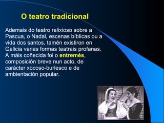 O teatro tradicional Ademais do teatro relixioso sobre a Pascua, o Nadal, escenas bíblicas ou a vida dos santos, tamén existiron en Galicia varias formas teatrais profanas. A máis coñecida foi o  entremés , composición breve nun acto, de carácter xocoso-burlesco e de ambientación popular. 