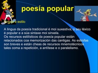 poesía popular Lingua e estilo  A lingua da poesía tradicional é moi suxestiva, o seu léxico é popular e a súa sintaxe moi sinxela. Os recursos estilísticos da poesía popular están relacionados coa memorización das cantigas. As estrofas son breves e están cheas de recursos mnemotécnicos tales coma a repetición, a antítese e o paralelismo. 