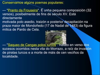 Conservamos algúns poemas populares: —  " Pranto da Frouseira ". É unha pequena composición (32 versos), posibelmente de fins de século XV. Está directamente motivada polo asedio, traizón e posterior decapitación na praza maior de Mondoñedo (17 de Nadal de 1483) da figura mítica de Pardo de Cela. —  " Saqueo de Cangas polos turcos ". Relato en verso dos sucesos ocorridos nesta vila do Morrazo, a raíz da invasión de piratas turcos e a morte de máis de cen veciños da localidade. 