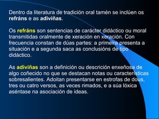 Dentro da literatura de tradición oral tamén se inclúen os  refráns  e as  adiviñas . Os  refráns  son sentencias de carácter didáctico ou moral transmitidas oralmente de xeración en xeración. Con frecuencia constan de dúas partes: a primeira presenta a situación e a segunda saca as conclusións de tipo didáctico. As  adiviñas  son a definición ou descrición enxeñosa de algo coñecido no que se destacan notas ou características sobresalientes. Adoitan presentarse en estrofas de dous, tres ou catro versos, as veces rimados, e a súa lóxica aséntase na asociación de ideas. 