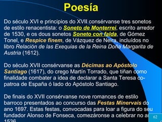 Poesía Do século XVI e principios do XVII consérvanse tres sonetos de estilo renacentista: o  Soneto de Monterrei , escrito arredor de 1530, e os dous sonetos   Soneto con falda , de Gómez Tonel, e  Respice finem , de Vázquez de Neira, incluídos no libro  Relación de las Exequias de la Reina Doña Margarita de Austria  (1612). Do século XVII consérvanse as  Décimas ao Apóstolo Santiago  (1617), do crego Martín Torrado, que tiñan como finalidade combater a idea de declarar a Santa Teresa co-patroa de España ó lado do Apóstolo Santiago. De finais do XVII consérvanse nove romances de estilo barroco presentados ao concurso das  Festas Minervais  do ano 1697. Estas festas, convocadas para loar a figura do seu fundador Alonso de Fonseca, comezáronse a celebrar no ano 1536. 62 