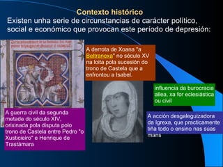 Contexto histórico Existen unha serie de circunstancias de carácter político, social e económico que provocan este período de depresión: A acción desgaleguizadora da Igrexa, que practicamente tiña todo o ensino nas súas mans influencia da burocracia allea, xa for eclesiástica ou civil A guerra civil da segunda metade do século XIV, orixinada pola disputa polo trono de Castela entre Pedro "o Xusticieiro" e Henrique de Trastámara A derrota de Xoana "a  Beltranexa " no século XV na loita pola sucesión do trono de Castela que a enfrontou a Isabel. 