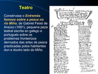 Teatro Consérvase o  Entremés famoso sobre a pesca no río Miño , de Gabriel Feixó de Araúxo (1691), pequena peza teatral escrita en galego e portugués sobre os problemas fronteirizos derivados das artes de pesca practicadas polos habitantes dun e doutro lado do Miño. 