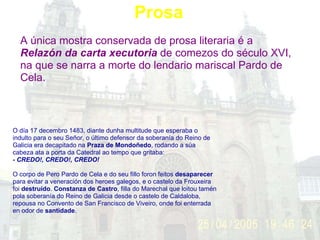Prosa A única mostra conservada de prosa literaria é a  Relazón da carta xecutoria  de comezos do século XVI, na que se narra a morte do lendario mariscal Pardo de Cela. O día 17 decembro 1483, diante dunha multitude que esperaba o indulto para o seu Señor, o último defensor da soberanía do Reino de Galicia era decapitado na  Praza de Mondoñedo , rodando a súa cabeza ata a porta da Catedral ao tempo que gritaba:   - CREDO!, CREDO!, CREDO!      O corpo de Pero Pardo de Cela e do seu fillo foron feitos  desaparecer  para evitar a veneración dos heroes galegos, e o castelo da Frouxeira foi  destruído .  Constanza de Castro , filla do Marechal que loitou tamén pola soberanía do Reino de Galicia desde o castelo de Caldaloba, repousa no Convento de San Francisco de Viveiro, onde foi enterrada en odor de  santidade .    