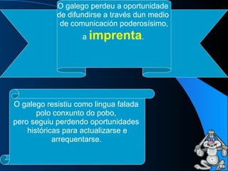 O galego perdeu a oportunidade  de difundirse a través dun medio  de comunicación poderosísimo, a  imprenta .   O galego resistiu como lingua falada  polo conxunto do pobo,  pero seguiu perdendo oportunidades  históricas para actualizarse e arrequentarse.   