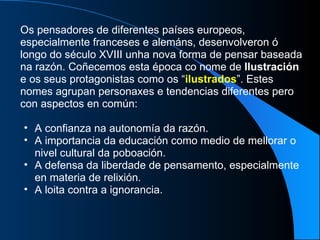 Os pensadores de diferentes países europeos, especialmente franceses e alemáns, desenvolveron ó longo do século XVIII unha nova forma de pensar baseada na razón. Coñecemos esta época co nome de  Ilustración  e os seus protagonistas como os “ ilustrados ”. Estes nomes agrupan personaxes e tendencias diferentes pero con aspectos en común:  A confianza na autonomía da razón. A importancia da educación como medio de mellorar o nivel cultural da poboación. A defensa da liberdade de pensamento, especialmente en materia de relixión. A loita contra a ignorancia. 