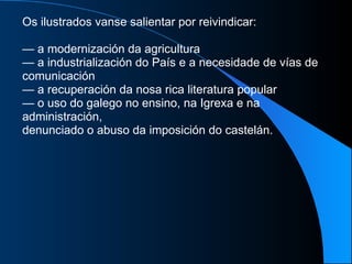 Os ilustrados vanse salientar por reivindicar: —  a modernización da agricultura —  a industrialización do País e a necesidade de vías de comunicación —  a recuperación da nosa rica literatura popular —  o uso do galego no ensino, na Igrexa e na administración, denunciado o abuso da imposición do castelán. 