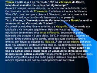 " Nacín  a noite dun 9 de marzo de 1695 en  Vilafranca  do Bierzo, facendo alí mansión meus pais por algún tempo"   Ao recibir seu pai, meses despois, unha nova oferta de traballo como Correo maior na vila de  Pontevedra , trasládase alí toda a familia e na "Boa Vila", como sempre a chamará Sarmiento, vai transcorrer a súa nenez que ao longo da súa vida terá sempre moi presente. " Aos 15 anos, a 3 de maio saín de Pontevedra para  Madrid  a vestir o santo hábito no Convento de S. Martín"   Os primeiros estudios lévano ao terreo da  Xeografía , da Cronoloxía e a Mitoloxía e xa no curso seguinte en Hylache (Navarra) atopámolo estudando durante tres anos  Artes e Filosofía , seguindo os pasos habituais dos estudos na orde bieita. En 1714 regresa ao Convento en Madrid. Entre curso e curso cando, outra das súas grandes paixóns emerxe con forza: os estudos de  filoloxía . Á vez de ser  copista  polígrafo duns 150 alfabetos de documentos antigos, irá aprendendo idiomas latín, grego, francés, italiano, caldeo, hebreo, árabe, etc...  "entón aínda non tiña eu barbas cando tentei facer un vocabulario etimolóxico das linguas latina, galega e castelá"  posiblemente para facer fronte as súas dúbidas lingüísticas que tiña como galego falante e polo que confesa recibira algunha burla dos seus compañeiros no convento. 