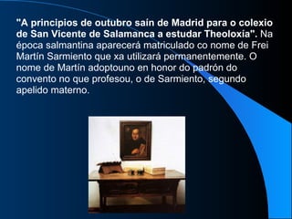 "A principios de outubro saín de Madrid para o colexio de San Vicente de Salamanca a estudar Theoloxía".  Na época salmantina aparecerá matriculado co nome de Frei Martín Sarmiento que xa utilizará permanentemente. O nome de Martín adoptouno en honor do padrón do convento no que profesou, o de Sarmiento, segundo apelido materno.  