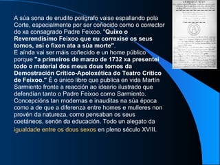 A súa sona de erudito polígrafo vaise espallando pola Corte, especialmente por ser coñecido como o corrector do xa consagrado Padre Feixoo. " Quixo o Reverendísimo Feixoo que eu correxise os seus tomos, así o fixen ata a súa morte" .  E aínda vai ser máis coñecido e un home público porque  "a primeiros de marzo   de 1732 xa presentei todo o material dos meus dous tomos da Demostración Crítico-Apoloxética do Teatro Crítico de Feixoo."  É o único libro que publica en vida Martín Sarmiento fronte a reacción ao ideario ilustrado que defendían tanto o Padre Feixoo como Sarmiento. Concepcións tan modernas e inauditas na súa época como a de que a diferenza entre homes e mulleres non provén da natureza, como pensaban os seus coetáneos, senón da educación. Todo un alegato da  igualdade entre os dous sexos  en pleno século XVIII.   