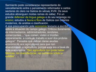 Sarmiento pode considerarse representante do vencellamento entre o pensamento reformador e certos sectores do clero na Galicia do século XVIII. Os seus estudos abranguen moitas ramas do saber. Foi un grande  defensor da lingua galega  e do seu emprego no  ensino ; estudou a  fauna e flora  de Galicia con criterios modernos, de análise e clasificación. A súa preocupación pola  economía  levouno a escribir sobre a situación do campo galego. Criticou duramente ós intermediarios, administradores, rendistas, comerciantes… “que comen, visten e triúnfan opiparamente, a costa do traballo e suor dos probres galegos”. Pensaba que debían darse axudas económicas aos agricultores para que non abandonasen a agricultura, porque esta era a base de toda a economía:  “Sen agricultura non pode haber fábricas, nin manufacturas, nin comercio sólido e estable”. 