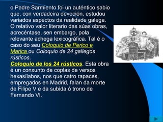 o Padre Sarmiento foi un auténtico sabio que, con verdadeira devoción, estudou variados aspectos da realidade galega. O relativo valor literario das súas obras, acrecéntase, sen embargo, pola relevante achega lexicográfica. Tal é o caso do seu  Coloquio de Perico e Marica   ou  Coloquio de 24 gallegos rústicos . Coloquio de los 24 rústicos . Esta obra é un conxunto de coplas de versos hexasílabos, nos que catro rapaces, empregados en Madrid, falan da morte de Filipe V e da subida ó trono de Fernando VI. 