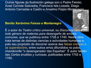 Outras figuras da Ilustración galega son o Padre Feixóo, Xosé Cornide Saavedra, Francisca Isla Losada, Diego Antonio Cernadas e Castro e Anselmo Feijóo Montenegro. Benito Xerónimo Feixoo e Montenegro É o autor do  Teatro crítico universal , ou  Discursos varios en todo género de materias para desengaño de errores comunes , que se publicou entre 1726 e 1740. Nesta obra trata temas de distintas ciencias e actividades humanas e, polo seu propósito de discorrer acerca das  falsas crenzas e as supersticións , entre outros erros difundidos no pobo, chamáronlle "o desenganador das Españas". É autor tamén das  Cartas eruditas y curiosas , publicadas entre 1742 e 1760.   