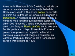 Á morte de Henrique IV de Castela, a maioría da nobreza castelá apoiou a causa de Isabel de Castela acusando á filla do rei  Xoana  de ser filla ilexítima de Beltrán de la Cueva e alcumándoa  a  Beltranexa . A nobreza galega en xeral apoiou á herdeira mais lexítima que ademais supoñía a unión dos reinos de Castela e Portugal fronte á unión con Aragón.  Pardo de Cela  xunto coa súa familia política e o bispo Alonso I de Fonseca pola contra puxéronse de parte de Isabel e parece que o mariscal chegou a combater en Zamora. Participou tamén xunto a Fonseca no cerco a Pontevedra de 1476.  