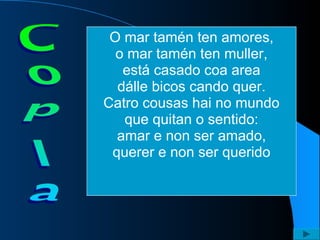 O mar tamén ten amores, o mar tamén ten muller, está casado coa area dálle bicos cando quer. Catro cousas hai no mundo que quitan o sentido: amar e non ser amado, querer e non ser querido 