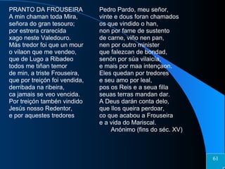 PRANTO DA FROUSEIRA A min chaman toda Mira, señora do gran tesouro; por estrera crarecida xago neste Valedouro. Más tredor foi que un mour o vilaon que me vendeo, que de Lugo a Ribadeo todos me tiñan temor de min, a triste Frouseira, que por treiçón foi vendida, derribada na ribeira, ca jamais se veo vencida. Por treiçón tambén vindido Jesús nosso Redentor, e por aquestes tredores Pedro Pardo, meu señor, vinte e dous foran chamados os que vindido o han, non por fame de sustento de carne, viño nen pan, nen por outro minister que falezcan de bondad, senón por súa vilaicía, e mais por maa intençaon. Eles quedan por tredores e seu amo por leal, pos os Reis e a seua filla seuas terras mandan dar. A Deus darán conta delo, que llos queira perdoar, co que acabou a Frouseira e a vida do Mariscal. Anónimo (fins do séc. XV) 61 