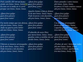 Polo camiño ehí ven un home; aínda ven lonxe, lonxe, lonxe [1] ... Eu non sei si anda ou si corre porque ven lonxe, lonxe, lonxe.   ¡Quen fora galgo quen fora páxaro quen fora vento!   Fai moito tempo que nos deixou, alá pra lonxe, lonxe, lonxe. Anda na guerra polo Señor alá moi lonxe, lonxe, lonxe.   ¡Quen fora galgo quen fora páxaro quen fora vento!   Viñeron os mouros arrenegados lá de moi lonxe, lonxe, lonxe. Todo levaron e nós fuxemos alá pra lonxe, lonxe, lonxe.   ¡Quen fora galgo quen fora páxaro quen fora vento!   Aqueles homes eran us demos lá de moi lonxe, lonxe, lonxe. Todo levaron e nós fuxemos alá pra lonxe, lonxe, lonxe.   ¡Quen fora galgo quen fora páxaro quen fora vento!   O altariño do noso Dios que mora lonxe, lonxe, lonxe, quedou como a noitiña sin sol fuxido lonxe, lonxe, lonxe.   ¡Quen fora galgo quen fora páxaro quen fora vento!   Entre penedos i entre touzas alá lonxe, lonxe, lonxe, levamos o Cristo coutras cousas alá pra lonxe, lonxe, lonxe.   ¡Quen fora galgo quen fora páxaro quen fora vento!   I os mouros arrenegados foron detrás lonxe, lonxe, i aqueles penedos rodeados (era moi lonxe, lonxe, lonxe).   ¡Quen fora galgo quen fora páxaro quen fora vento!   ¡Probes de nós!, berraban todos alá moi lonxe, lonxe, lonxe, ¡válenos Cristo!, apelidaban, era moi lonxe, lonxe, lonxe. 