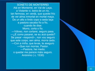 SONETO DE MONTERREI Alá en Monterrei, en Val de Laça, a Violante vi, beira de un río, tan fermosa, en verdá, que quedei frío de ver alma inmortal en mortal maça. De un alto e lindo copo a seda laça a pastora sacaba fío a fío, cuando lle dise: Morro, corta o fío. — Vólveo, non cortarei, seguro pasa. — ¿E como pasarei, se eu acá quedo? Se pasar –respondí–, non vou seguro que este corpo, sen alma, morra cedo. — Con a miña, que levas, te aseguro — Que non morras, Pastor. — Pastora, hei medo; o quedar me parece máis seguro. Anónimo ( c. 1530) 61 