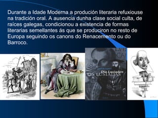 Durante a Idade Moderna a produción literaria refuxiouse na tradición oral. A ausencia dunha clase social culta, de raíces galegas, condicionou a existencia de formas literarias semellantes ás que se produciron no resto de Europa seguindo os canons do Renacemento ou do Barroco.  