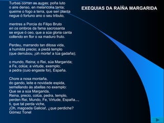 Turbas corran as augas; poña luto  o aire denso, en melancolía tanta;  queime o fogo a terra, que sen planta  negue ó fortuno ano o seu tributo,  mentres a Porcia do Filipo Bruto  en os  ombros da fama sacrosanta  se ergue ó ceo, que a súa gloria canta  collendo en flor o xa maduro fruto.  Perdeu, marrando tan ditosa vida,  a humildá precio; a piedá templo  (que derrubou, ¡oh morte! a túa gadaña);  o mundo, Reina; o Rei, súa Margarida;  a Fe, colúa; a virtude, exemplo;  a pedra (cuio engaste foi), España.  Chore a nosa montaña,  do gando, leite e novidade espida,  semellando ás abellas no exemplo:  Que se a súa Margarida,  Reina, precio, colúa, pedra, templo,  perden Rei, Mundo, Fe, Virtude, España...,  ti, que tal perda viche,  ¡Oh, magoada Galicia!, ¿que perdiche?  Gómez Tonel  EXEQUIAS DA RAÍÑA MARGARIDA 