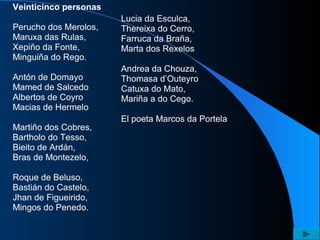 Veinticinco personas Perucho dos Merolos, Maruxa das Rulas, Xepiño da Fonte, Minguiña do Rego. Antón de Domayo Mamed de Salcedo Albertos de Coyro Macias de Hermelo Martiño dos Cobres, Bartholo do Tesso, Bieito de Ardán, Bras de Montezelo, Roque de Beluso, Bastián do Castelo, Jhan de Figueirido, Mingos do Penedo. Lucia da Esculca, Thereixa do Cerro, Farruca da Braña, Marta dos Rexelos Andrea da Chouza, Thomasa d’Outeyro Catuxa do Mato, Mariña a do Cego. El poeta Marcos da Portela 