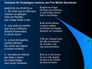 Coloquio de 24 gallegos rústicos , por Frei Martín Sarmiento MARCOS DA PORTELA:  1.- No chan que en Morrazo chaman os galegos chán de Parafita, que chega hasta o cèo, 2.- que está nò camiño que vay á o Ribeyro dendes Pontevedra, a vila do reyno; 3.- a hum-há legoiña, camiño dereyto, fay conta que sigues o rumbo surlesto; 4.- se sube en relanzo por todo o vieyro, sin muita fadiga nem muito tormento. 5  agiña se chega ao chan que dixemos, e mais ê bem ancho todo o seu terreo. 6  Alí corren lebres, e cazan coellos os homes nas festas, despois van vendelos. 7  De alí, d’aquel chan, tan alto en extremo, se ve toda a vila cos seus arrodeos; 8  se ve o mar bravo, se ve o mar quedo, de Ons e do Tambo as ilhas ao lexos 