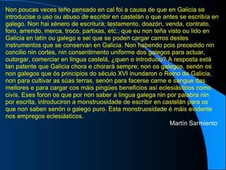 Non poucas veces teño pensado en cal foi a causa de que en Galicia se introducise o uso ou abuso de escribir en castelán o que antes se escribía en galego. Non hai xénero de escritura, testamento, doazón, venda, contrato, foro, arrendo, merca, troco, partixas, etc., que eu non teña visto ou lido en Galicia en latín ou galego e sei que se poden cargar carros destes instrumentos que se conservan en Galicia. Non habendo pois precedido nin concilio nin cortes, nin consentimento uniforme dos galegos para actuar, outorgar, comerciar en lingua castelá, ¿quen o introduciu? A resposta está tan patente que Galicia chora e chorará sempre; non os galegos, senón os non galegos que ós principios do século XVI inundaron o Reino de Galicia, non para cultivar as súas terras, senón para facerse carne e sangue das mellores e para cargar cos máis pingües beneficios así eclesiásticos como civís. Eses foron os que por non saber a lingua galega nin por palabra nin por escrita, introduciron a monstruosidade de escribir en castelán para os que non saben senón o galego puro. Esta monstruosidade é máis evidente nos empregos eclesiásticos. Martín Sarmiento   
