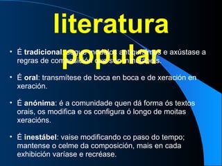 literatura popular É  tradicional : segue modelos antiquísimos e axústase a regras de composición que son inmutábeis. É  oral : transmítese de boca en boca e de xeración en xeración. É  anónima : é a comunidade quen dá forma ós textos orais, os modifica e os configura ó longo de moitas xeracións. É  inestábel : vaise modificando co paso do tempo; mantense o celme da composición, mais en cada exhibición varíase e recréase. 