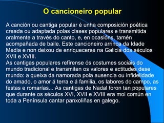 O cancioneiro popular A canción ou cantiga popular é unha composición poética creada ou adaptada polas clases populares e transmitida oralmente a través do canto, e, en ocasións, tamén acompañada de baile. Este cancioneiro arrinca da Idade Media e non deixou de enriquecerse na Galicia dos séculos XVII e XVIII.  As cantigas populares refírense ós costumes sociais do mundo tradicional e transmiten os valores e actitudes dese mundo: a queixa da namorada pola ausencia ou infidelidade do amado, o amor á terra e á familia, os labores do campo, as festas e romarías... As cantigas de Nadal foron tan populares que durante os séculos XVI, XVII e XVIII era moi común en toda a Península cantar panxoliñas en galego. 