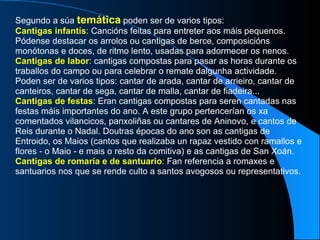 Segundo a súa  temática  poden ser de varios tipos: Cantigas infantís : Cancións feitas para entreter aos máis pequenos. Pódense destacar os arrolos ou cantigas de berce, composicións monótonas e doces, de ritmo lento, usadas para adormecer os nenos. Cantigas de labor : cantigas compostas para pasar as horas durante os traballos do campo ou para celebrar o remate dalgunha actividade. Poden ser de varios tipos: cantar de arada, cantar de arrieiro, cantar de canteiros, cantar de sega, cantar de malla, cantar de fiadeira... Cantigas de festas : Eran cantigas compostas para seren cantadas nas festas máis importantes do ano. A este grupo pertencerían os xa comentados vilancicos, panxoliñas ou cantares de Aninovo, e cantos de Reis durante o Nadal. Doutras épocas do ano son as cantigas de Entroido, os Maios (cantos que realizaba un rapaz vestido con ramallos e flores - o Maio - e mais o resto da comitiva) e as cantigas de San Xoán. Cantigas de romaría e de santuario :  Fan referencia a romaxes e santuarios nos que se rende culto a santos avogosos ou representativos. 