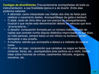 Cantigas de divertimento :  Frecuentemente acompañadas de baile ou instrumentación, a súa finalidade básica é a de divertir. Entre elas podemos salientar: A alborada: canto interpretado nas mañás dos días de festa para celebrar o nacemento destes. Acompañábase de gaita e tamboril. O alalá: canto de ritmo libre que non precisa de acompañamento musical e que recibe esta denominación debido ao retrouso que leva “ai-la-la-la/ai-la...” O desafío: composición formada por un número indeterminado de coplas que consiste nunha disputa dialéctica improvisada na que dúas ou máis persoas, sempre baixo un ton irónico ou burlesco, tentan demostrar o seu enxeño. A muiñeira: estrofa que acompaña a danza e a melodía do mesmo nome. O cantar de cego: composición que cantaban os cegos en festas, romarías, feiras, etc., acompañados pola zanfona ou o violín. Adoita tratar sobre historias de crimes, casamentos ridículos, enganos, monstros, etc. 