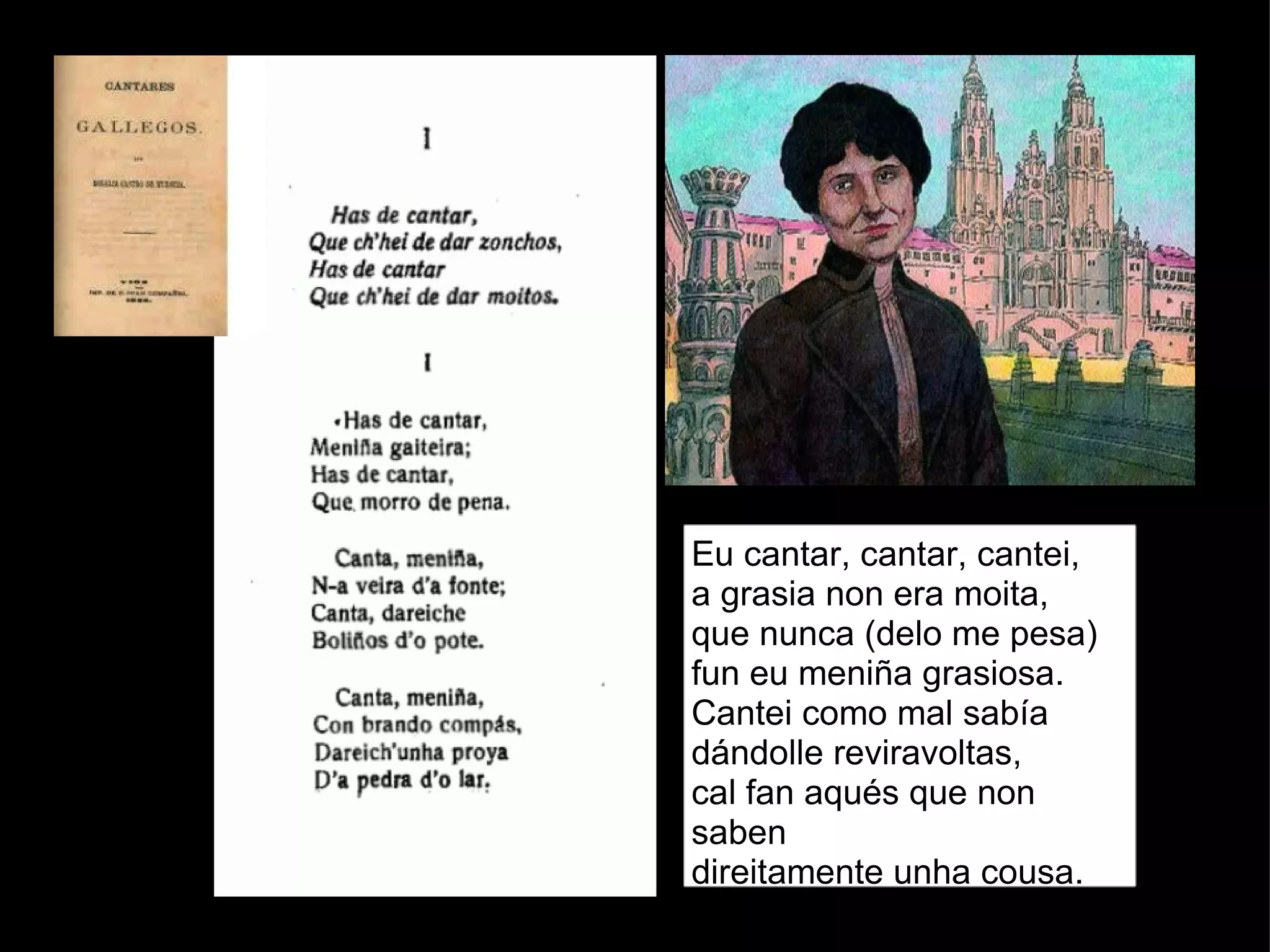 Eu cantar, cantar, cantei,  a grasia non era moita,  que nunca (delo me pesa)  fun eu meniña grasiosa.  Cantei como mal sabía  dándolle reviravoltas,  cal fan aqués que non saben  direitamente unha cousa.  