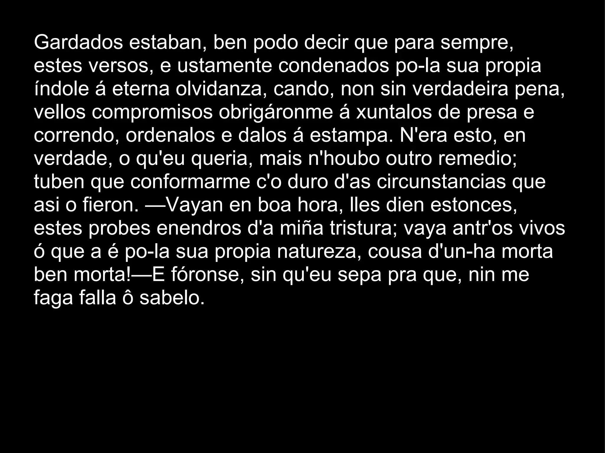 Gardados estaban, ben podo decir que para sempre, estes versos, e ustamente condenados po-la sua propia índole á eterna olvidanza, cando, non sin verdadeira pena, vellos compromisos obrigáronme á xuntalos de presa e correndo, ordenalos e dalos á estampa. N'era esto, en verdade, o qu'eu queria, mais n'houbo outro remedio; tuben que conformarme c'o duro d'as circunstancias que asi o fieron. —Vayan en boa hora, lles dien estonces, estes probes enendros d'a miña tristura; vaya antr'os vivos ó que a é po-la sua propia natureza, cousa d'un-ha morta ben morta!—E fóronse, sin qu'eu sepa pra que, nin me faga falla ô sabelo.  