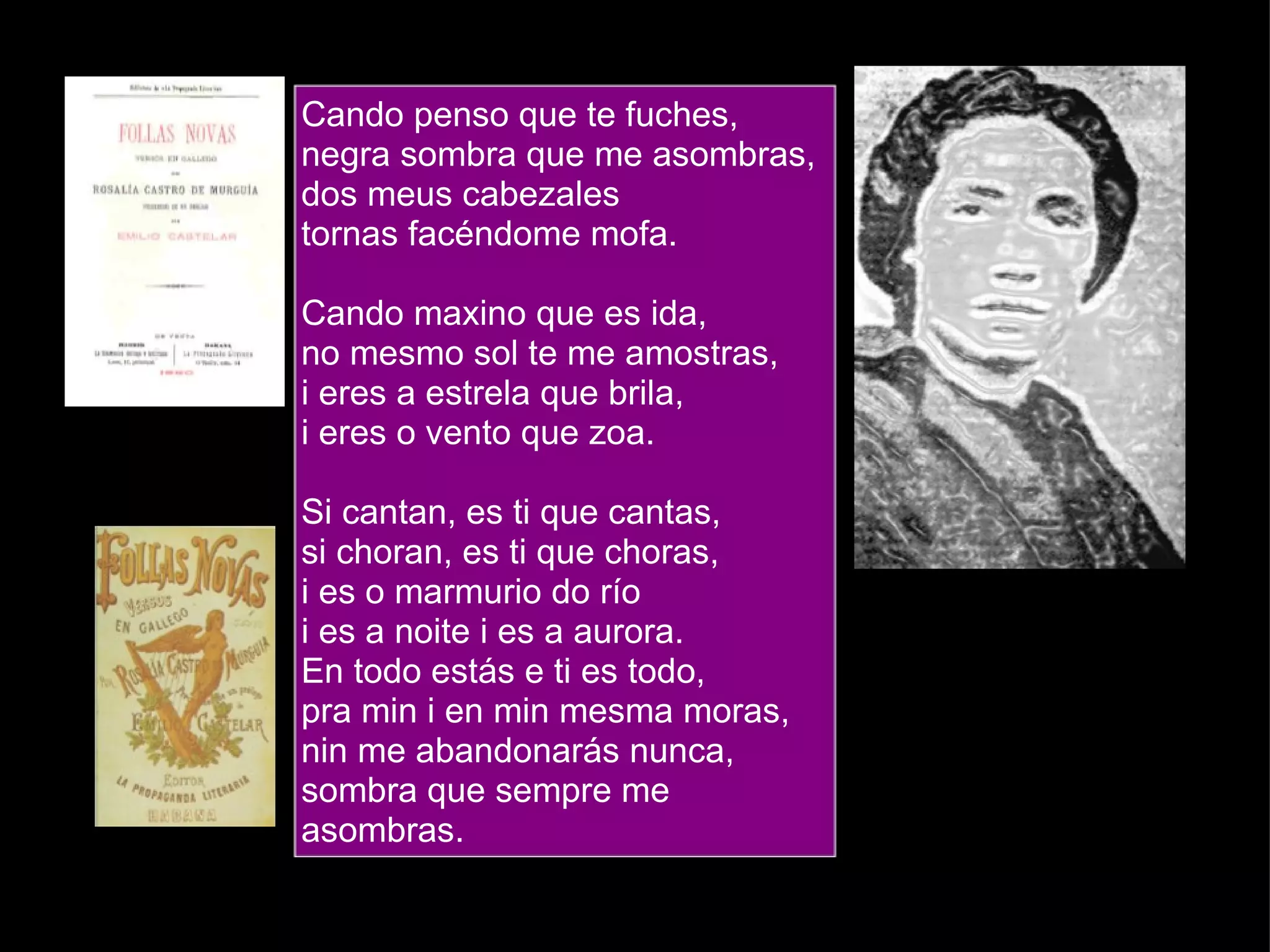 Cando penso que te fuches, negra sombra que me asombras, dos meus cabezales tornas facéndome mofa. Cando maxino que es ida, no mesmo sol te me amostras, i eres a estrela que brila, i eres o vento que zoa. Si cantan, es ti que cantas, si choran, es ti que choras, i es o marmurio do río i es a noite i es a aurora. En todo estás e ti es todo, pra min i en min mesma moras, nin me abandonarás nunca, sombra que sempre me asombras.  