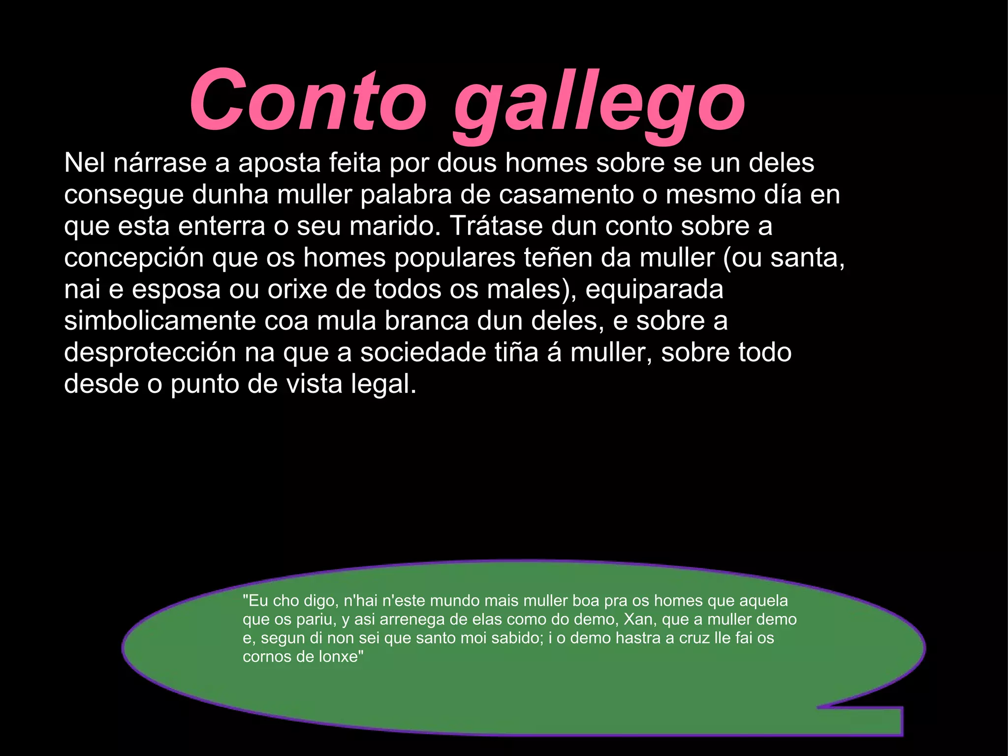 Conto gallego Nel nárrase a aposta feita por dous homes sobre se un deles consegue dunha muller palabra de casamento o mesmo día en que esta enterra o seu marido. Trátase dun conto sobre a concepción que os homes populares teñen da muller (ou santa, nai e esposa ou orixe de todos os males), equiparada simbolicamente coa mula branca dun deles, e sobre a desprotección na que a sociedade tiña á muller, sobre todo desde o punto de vista legal. "Eu cho digo, n'hai n'este mundo mais muller boa pra os homes que aquela que os pariu, y asi arrenega de elas como do demo, Xan, que a muller demo e, segun di non sei que santo moi sabido; i o demo hastra a cruz lle fai os cornos de lonxe"   