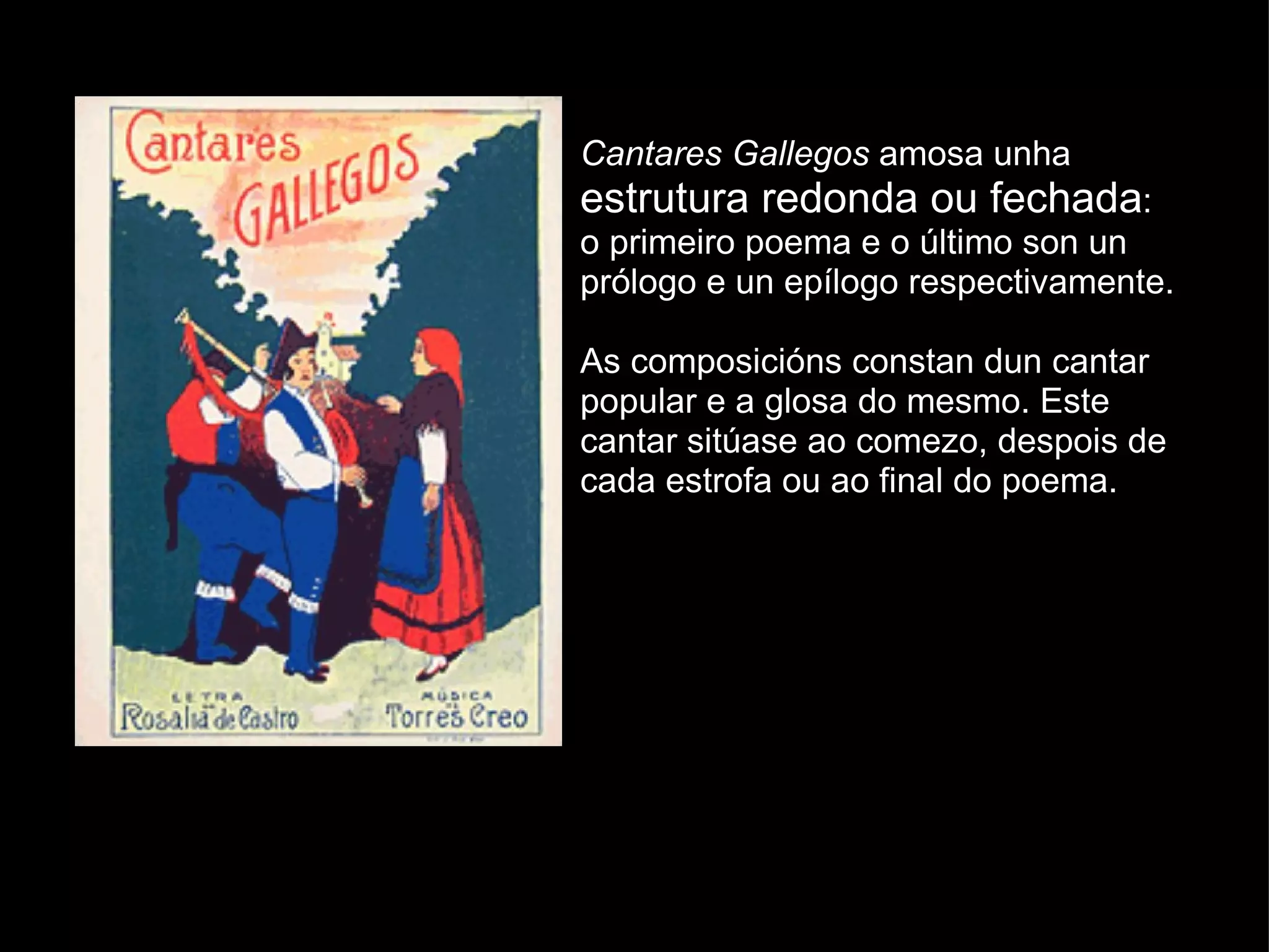Cantares Gallegos  amosa unha  estrutura redonda ou fechada : o primeiro poema e o último son un prólogo e un epílogo respectivamente. As composicións constan dun cantar popular e a glosa do mesmo. Este cantar sitúase ao comezo, despois de cada estrofa ou ao final do poema. 
